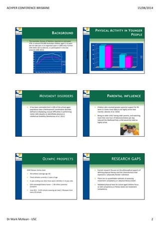 ACHPER CONFERENCE BRISBANE 15/08/2014
Dr Mark McKean ‐ USC 2
BACKGROUND
The Australian Bureau of Statistics reported an estimated 
37%, or almost 974,000 Australian children aged 5‐14 years 
did not take part in an organised sport in 2006 and a further 
23% either did no exercise, or participated in very low 
amounts (ABS 2012)
PHYSICAL ACTIVITY IN YOUNGER
PEOPLE
Mins/day
MOVEMENT DISORDERS
It has been estimated that 5–10% of the school‐aged 
population have a development coordination disorder, 
defined as displaying unusual difficulties in performing 
motor skills despite no identifiable physical or 
intellectual disability (Venetansou et al. 2011)
PARENTAL INFLUENCE
Children who received greater parental support for PA 
were 6.3 times more likely to be highly active than 
inactive. (Zecevic et al. 2010)
Being an older child, having older parents, and watching 
more than one hour of television/videos per day 
reduced the likelihood that a child would be rated as 
highly active.
OLYMPIC PROSPECTS
2028 Olympic Games team
450 athletes (average age 26)
These athletes currently 11 years of age
In year ending June 2012 there were 2.8million 5‐14 year olds 
63% overweight/obese leaves – 1.08 million potential 
prospects
June 2011 ‐ 9,435 schools meaning we need 1 Olympian from 
every 20 schools
RESEARCH GAPS
Current research focuses on the philosophical aspects of 
defining physical literacy and the characteristics that 
represent a ‘physically literate’ individual.
There are no quantifiable methods of assessing 
movement competency or ‘physical literacy levels’.
Validated physical tests for school‐aged children focus 
on skill competency or fitness levels not movement 
competency. 
 