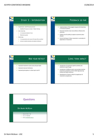 ACHPER CONFERENCE BRISBANE 15/08/2014
Dr Mark McKean ‐ USC 5
STUDY 3 - INTERVENTION
4 school terms ‐ 6/10 PE lessons per term
Modified PE lessons to include  7 Moves Training
Each school day
2‐3 movement breaks of 5 min
Movement puzzles
Monitoring 
3 re‐assessments over course of the year (Feb, July, Nov)
Survey of students attitude and academic behaviour
FEEDBACK SO FAR
Implementation of the program requires full school buy 
in inclusive of parents.
Classroom teachers have most ability to influence the 
outcomes.
Children love the ability to explore movement when 
allowed
Correct technique in these movements is secondary to 
exploration of movement
MID YEAR RETEST
Improved movement scores across all year levels
Improved classroom behaviour
Improved participation in school sport and PE
LONG TERM IMPACT
Introduction of movement specific activities and 
stretches at specific ages
Introduction of different sports may be determined by 
movement competency of the related age group eg 
hockey and hinge movement, 
Development of levels to allow for progression of 
movement competencies 
DR MARK MCKEAN
Research Fellow – USC
Tel: +61 7 54565528
Email: mmckean@usc.edu.au
Questions
 