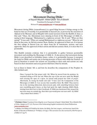 Movement DuringMovement DuringMovement DuringMovement During DhikrDhikrDhikrDhikr 1111
al-Sayyid Shaykh ‘Abdal Qādir ‘Īsā al-Йalabī
Translated by Suraqah al-Tufahi
Released by www.sunnipubs.comwww.sunnipubs.comwww.sunnipubs.comwww.sunnipubs.com and www.marifah.netwww.marifah.netwww.marifah.netwww.marifah.net
Movement during Dhikr (remembrance) is a good thing because it brings energy to the
body for that act of worship. It is permissible in Sacred Law, as proven by the narration of
AКmad in his Musnad, and al-Maqdisī with sound narrators from the adīth of Anas
that said: “Once, the Abyssinians were dancing in front of the Messenger of Allāh ,
saying in their language: ‘Muhammad is a righteous servant.’ He said: “What are they
saying?” It was said: “[They are saying] Muhammad is a righteous servant.” When he saw
them in that state, he did not censure them. Rather, he approved of their act. It is known
the that rulings in Sacred Law are taken from his statements, actions, and tacit
approvals. Since he approved of their action and did not censure them, it is clear that it is
permissible.
This adīth contains evidence that it is permissible to gather between permissible
movement and extolling the Messenger of Allāh . It also proves that movement during
Dhikr is not described as forbidden dance, rather, it is permissible because it energizes
the body for Dhikr and assists one in having presence of heart with Allāh the Exalted—if
[one’s] intention is sound—for actions are according to their ends and actions are only
based on their intentions and every person shall have what he intends.
Let us listen to Imām ‘Alī and how he describes the companions of the Prophet .
Abū Arākah said:
Once, I prayed the Fajr prayer with ‘Alī. When he moved from his position, he
remained sitting as if he was sad. When the rays of the sun were upon the Masjid
wall covering the span of a spear, he [stood and] prayed two units of prayer.
Afterwards, he wrung his hands and said: “I have seen the Companions of the
Messenger of Allāh . I see no-one that resembles them. By Allāh! They used to
rise in the morning disheveled, dust-covered, pale, with something between their
eyes resembling goat's knees, as they had spent the night chanting Allāh's Book,
turning from their feet to their foreheads. If Allāh was mentioned they swayed the
way trees sway on a windy day, then their eyes would pour out tears until - by Allāh!
- they soaked their clothes.” 2222
1
[Publisher’s NotePublisher’s NotePublisher’s NotePublisher’s Note] Translated from Йaqā’iq ‘an al-Taјawwuf, al-Sayyid ‘Abdal Qādir ‘Īsā al-Йalabī (Dār
al-‘Irfān, Aleppo) p.157-163. Preview of the forthcoming English translation by Sunni Publications
(www.sunnipubs.comwww.sunnipubs.comwww.sunnipubs.comwww.sunnipubs.com).
2
al-Bidāya wal-Nihāya fīl Tārīkh by the Imām, the āfi҂, Qur’ānic exegete, and historian; Ismā‘īl ibn
Kathīr al-Qurashī al-Hāshimī (d. 744 Hijrī), vol 8 pg 6. This narration was also narrated by Abū Nu‘aym in
al-ilya vol 1 pg 76.
 