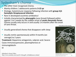 The other most recognised chorea. Mainly children / adolescents patients  5-15 yo  Etiology: Autoimmune response following infection with  group A  β -hemolytic Streptococcal infection Rare in developed countries-antibiotics! Initially characterised by  pharyngitis  (sore throat) followed within approx 1 to 5 weeks by the sudden onset of  acute rheumatic ferver . Chorea usually only occurs in and usually 1-6 months after the onset of sore throat.  Usually generalized chorea that disappears with sleep Usually remits spontaneously within 9 months (on  average) to 2 years Treatment:  Dopamine antagonists, valproic acid. Severe Cases-immunosupression, plasmapheresis or  immunoglobulin  IV Sydenham’s chorea Video: http://www.youtube.com/watch?v=RnxqqW_nH0k&feature=related 