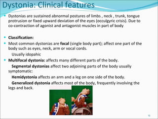 Dystonia: Clinical features Dystonias are sustained abnormal postures of limbs , neck , trunk, tongue protrusion or fixed upward deviation of the eyes (occulgyric crisis).  Due to co-contraction of agonist and antagonist muscles in part of body Classification: Most common dystonias are  focal  (single body part);  affect one part of the body such as eyes, neck, arm or vocal cords. Usually idopahic Multifocal dystonia:  affects many different parts of the body.  Segmental dystonias  affect two adjoining parts of the body usually symptomatic: Hemidystonia  affects an arm and a leg on one side of the body.  Generalized dystonia  affects most of the body, frequently involving the legs and back.  