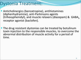 Anticholinergics (benzatropine), antihistamines (diphenhydramine), anti-Parkinsons agents (trihexyphenidyl), and muscle relaxers (diazepam) &  GABA B  receptor agonist (baclofen). The drug resistant dystonias can be treated by botulinum toxin injection to the responsible muscles, to overcome the abnormal distribution of muscle activity for a period of time.  Dystonia Treatment: 