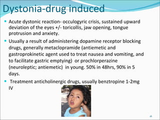 Dystonia-drug induced Acute dystonic reaction- occulogyric crisis, sustained upward deviation of the eyes +/- toricollis, jaw opening, tongue protrusion and anxiety. Usually a result of administering dopamine receptor blocking drugs, generally metaclopramide ( antiemetic and gastroprokinetic agent used to treat nausea and vomiting, and to facilitate gastric emptying)  or prochlorperazine (neuroleptic;  antiemetic)   in young. 50% in 48hrs, 90% in 5 days. Treatment anticholinergic drugs, usually benztropine 1-2mg IV 