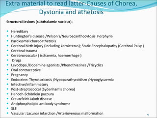 Structural lesions (subthalamic nucleus)- Hereditary  Huntington's disease /Wilson's/Neuroacanthocytosis  Porphyria  Paroxysmal choreoathetosis  Cerebral birth injury (including kernicterus);  Static Encephalopathy (Cerebral Palsy ) Cerebral trauma Cerebrovascular ( ischaemia, haemorrhage ) Drugs  Levodopa /Dopamine agonists /Phenothiazines /Tricyclics  Oral contraceptive  Pregnancy  Endocrine: Thyrotoxicosis /Hypoparathyroidism /Hypoglycaemia  Infective/inflammatory  Post-streptococcal (Sydenham's chorea)  Henoch-Schönlein purpura  Creutzfeldt-Jakob disease  Antiphospholipid antibody syndrome  SLE  Vascular: Lacunar infarction /Arteriovenous malformation  Extra material to read latter-Causes of Chorea, Dystonia and athetosis 
