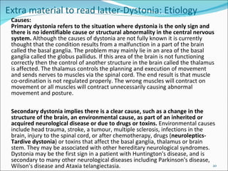 Extra material to read latter-Dystonia: Etiology Causes: Primary dystonia refers to the situation where dystonia is the only sign and there is no identifiable cause or structural abnormality in the central nervous system.  Although the causes of dystonia are not fully known it is currently thought that the condition results from a malfunction in a part of the brain called the basal ganglia. The problem may mainly lie in an area of the basal ganglia called the globus pallidus. If this area of the brain is not functioning correctly then the control of another structure in the brain called the thalamus is affected. The thalamus controls the planning and execution of movement and sends nerves to muscles via the spinal cord. The end result is that muscle co-ordination is not regulated properly. The wrong muscles will contract on movement or all muscles will contract unnecessarily causing abnormal movement and posture.  Secondary dystonia implies there is a clear cause, such as a change in the structure of the brain, an environmental cause, as part of an inherited or acquired neurological disease or due to drugs or toxins.  Environmental causes include head trauma, stroke, a tumour, multiple sclerosis, infections in the brain, injury to the spinal cord, or after chemotherapy, drugs ( neuroleptics-Tardive dystonia ) or toxins that affect the basal ganglia, thalamus or brain stem. They may be associated with other hereditary neurological syndromes. Dystonia may be the first sign in a patient with Huntington's disease, and is secondary to many other neurological diseases including Parkinson's disease, Wilson's disease and Ataxia telangiectasia.  
