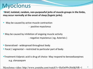Brief, isolated, random, non-purposeful jerks of muscle groups in the limbs, may occur normally at the onset of sleep (hypnic jerks).  May be caused by active muscle contraction  -  positive myoclonus May be caused by inhibition of ongoing muscle activity - negative myoclonus ( eg. Asterixis )  Generalised - widespread throughout body Focal / segmental – restricted to particular part of body Treatment:Valproic acid is drug of choice  May respond to benzodiazepines  e.g. clonazepam Myoclonus video: http://www.youtube.com/watch?v=HeOn99vJ8s0&NR=1 
