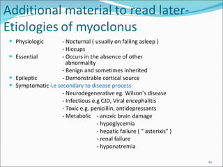 Physiologic - Nocturnal ( usually on falling asleep ) - Hiccups Essential - Occurs in the absence of other     abnormality - Benign and sometimes inherited Epileptic - Demonstrable cortical source Symptomatic  i.e secondary to disease process - Neurodegenerative eg. Wilson’s disease - Infectious e.g CJD, Viral encephalitis - Toxic e.g. penicillin, antidepressants - Metabolic  - anoxic brain damage - hypoglycemia - hepatic failure ( “ asterixis” ) - renal failure - hyponatremia 