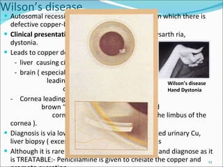 Wilson’s disease Autosomal recessive defect of copper excretion in which there is defective copper-binding to ceruloplasmin Clinical presentation:  bradykinesia, dysphagia,dysarth ria, dystonia. Leads to copper deposition in: -  liver  causing cirrhosis - brain ( especially basal ganglia )  leading to movement disorders and  other abnormalities - Cornea leading to the appearance of rusty  brown “ Kayser-Fleischer rings” around  cornea (yellow-brown pigment at the limbus of the cornea ). Diagnosis is via low serum ceruloplasmin, increased urinary Cu, liver biopsy ( excessive Cu) and brain MRI changes Although it is rare it is very important to think-of and diagnose as it is TREATABLE:- Penicillamine is given to chelate the copper and promote excretion. Video WD:http://www.youtube.com/watch?v=JgDvQUwUOo0 Wilson’s disease  Hand Dystonia 