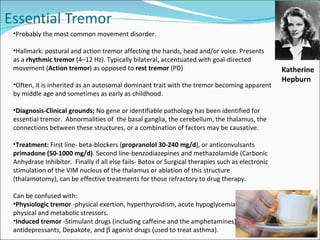 Probably the most common movement disorder.  Hallmark: postural and action tremor affecting the hands, head and/or voice. Presents as a  rhythmic tremor  (4–12 Hz).  Typically bilateral, accentuated with goal-directed movement ( Action tremor ) as opposed to  rest tremor  (PD) Often, it is inherited as an autosomal dominant trait with the tremor becoming apparent by middle age and sometimes as early as childhood.  Diagnosis-Clinical grounds;  No gene or identifiable pathology has been identified for essential tremor.  Abnormalities of  the basal ganglia, the cerebellum, the thalamus, the connections between these structures, or a combination of factors may be causative.  Treatment:  First line- beta-blockers ( propranolol 30-240 mg/d ), or anticonvulsants  primadone (50-1000 mg/d) . Second line-benzodiazepines and methazolamide (Carbonic Anhydrase Inhibitor.  Finally if all else fails- Botox or Surgical therapies such as electronic stimulation of the VIM nucleus of the thalamus or ablation of this structure (thalamotomy), can be effective treatments for those refractory to drug therapy.  Can be confused with: Physiologic tremor  -physical exertion, hyperthyroidism, acute hypoglycemia, and other physical and metabolic stressors. Induced tremor  -Stimulant drugs (including caffeine and the amphetamines), antidepressants, Depakote, and    agonist drugs (used to treat asthma).  Katherine Hepburn 