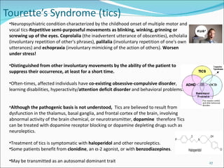 Neuropsychiatric condition characterized by the childhood onset of multiple motor and vocal tics- Repetitive semi-purposeful movements as blinking, winking, grinning or screwing up of the eyes.  Coprolalia  (the inadvertent utterance of obscenities), echolalia (involuntary repetition of other's phrases),  palilalia  (involuntary repetition of one's own utterances) and  echopraxia  (involuntary mimicking of the action of others).  Worsen under stress! Distinguished from other involuntary movements by the ability of the patient to suppress their occurrence, at least for a short time.  Often-times, affected individuals have  co-existing   obsessive-compulsive disorder , learning disabilities, hyperactivity/ attention deficit disorder  and behavioral problems. Although the pathogenic basis is not understood,  Tics are believed to result from dysfunction in the thalamus, basal ganglia, and frontal cortex of the brain, involving abnormal activity of the brain chemical, or neurotransmitter,  dopamine   therefore  Tics can be treated with dopamine receptor blocking or dopamine depleting drugs  such as neuroleptics.  Treatment of tics is symptomatic with  haloperidol  and other neuroleptics.  Some patients benefit from  clonidine , an   -2 agonist, or with  benzodiazepines .    May be transmitted as an autosomal dominant trait  