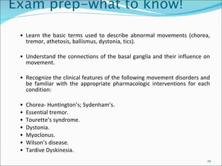 Exam prep-what to know! • Learn the basic terms used to describe abnormal movements (chorea, tremor, athetosis, ballismus, dystonia, tics). • Understand the connections of the basal ganglia and their influence on movement. • Recognize the clinical features of the following movement disorders and be familiar with the appropriate pharmacologic interventions for each condition: • Chorea- Huntington’s; Sydenham’s. • Essential tremor. •  Tourette’s syndrome. • Dystonia. • Myoclonus. • Wilson’s disease. • Tardive Dyskinesia. 