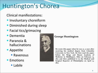 Huntington’s Chorea Clinical manifestations: Involuntary choreiform Diminished during sleep Facial tics/grimacing Dementia Paranoia & hallucinations Appetite Ravenous Emotions Labile George Huntington He wrote this paper when he was 22, a year after receiving his medical degree from Columbia University in New York. He first read the paper before the Meigs and Mason Academy of Medicine in Middleport, Ohio on February 15, 1872 and then published it in the Medical and Surgical Reporter of Philadelphia on April 13, 1872. 