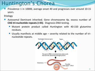 Huntington’s Chorea Prevalence 1 in 10000, average onset 40 and progresses over around 10-15 years. Etiology  Autosomal Dominant inherited. Gene chromosome 4p. excess number of  CAG tri-nucleotide repeats (>35) .  Diagnosis-DNA testing. Mutant protein product called Huntington with 40-150 glutamine residues.  Usually manifests at middle age – severity related to the number of tri-nucleotide repeats. 