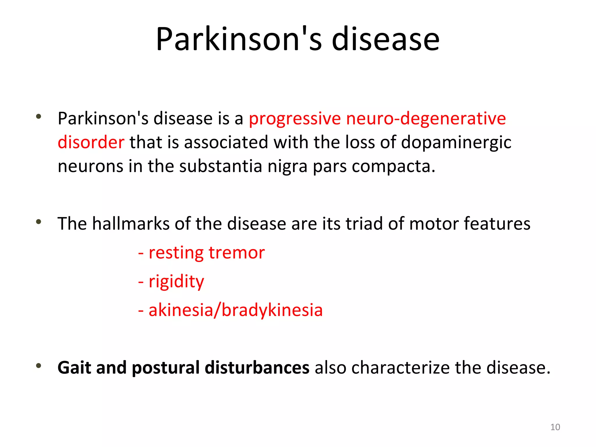Parkinson's disease
• Parkinson's disease is a progressive neuro-degenerative
disorder that is associated with the loss of dopaminergic
neurons in the substantia nigra pars compacta.
• The hallmarks of the disease are its triad of motor features
- resting tremor
- rigidity
- akinesia/bradykinesia
• Gait and postural disturbances also characterize the disease.
10
 