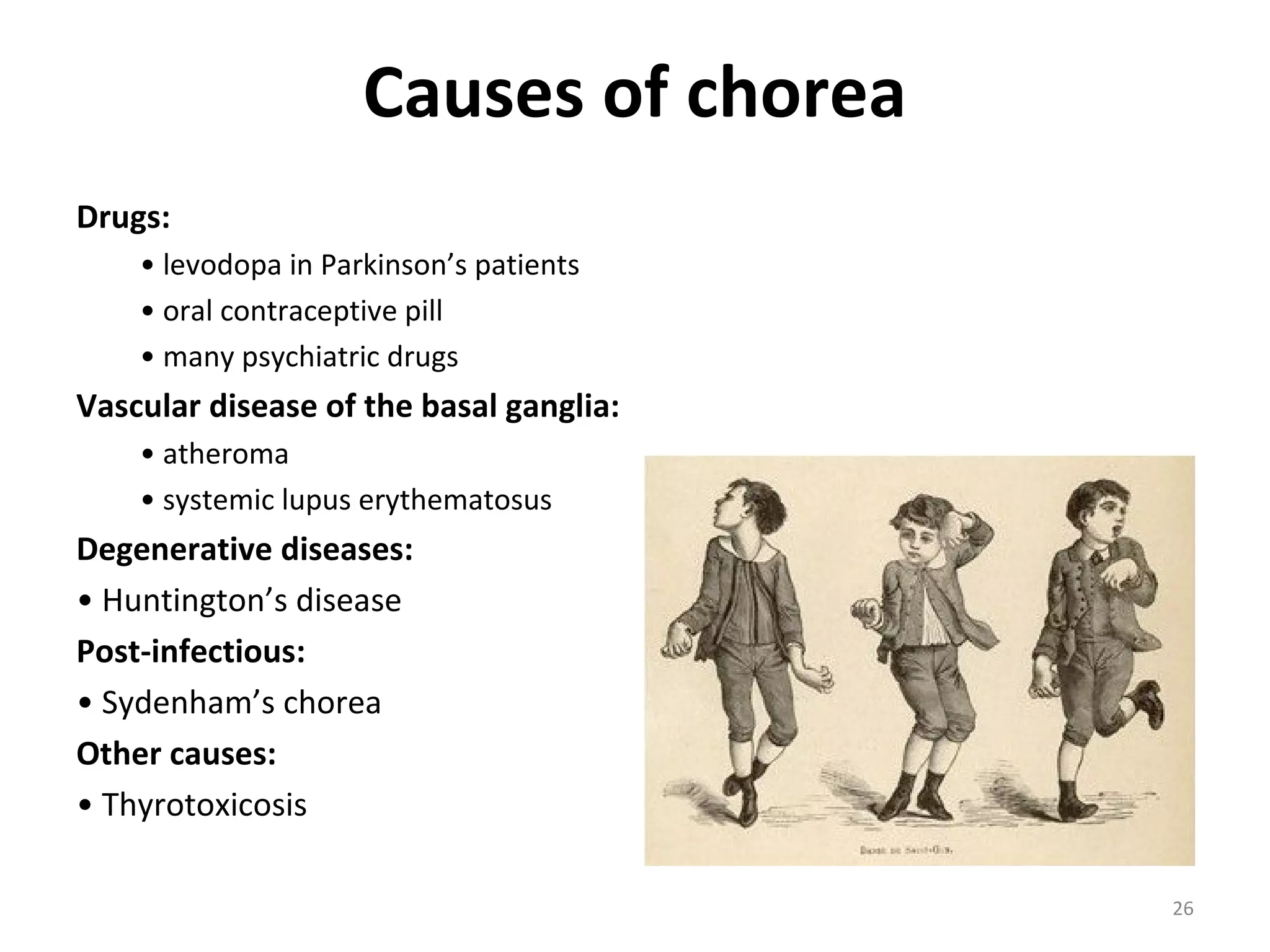 Causes of chorea
Drugs:
• levodopa in Parkinson’s patients
• oral contraceptive pill
• many psychiatric drugs
Vascular disease of the basal ganglia:
• atheroma
• systemic lupus erythematosus
Degenerative diseases:
• Huntington’s disease
Post-infectious:
• Sydenham’s chorea
Other causes:
• Thyrotoxicosis
26
 
