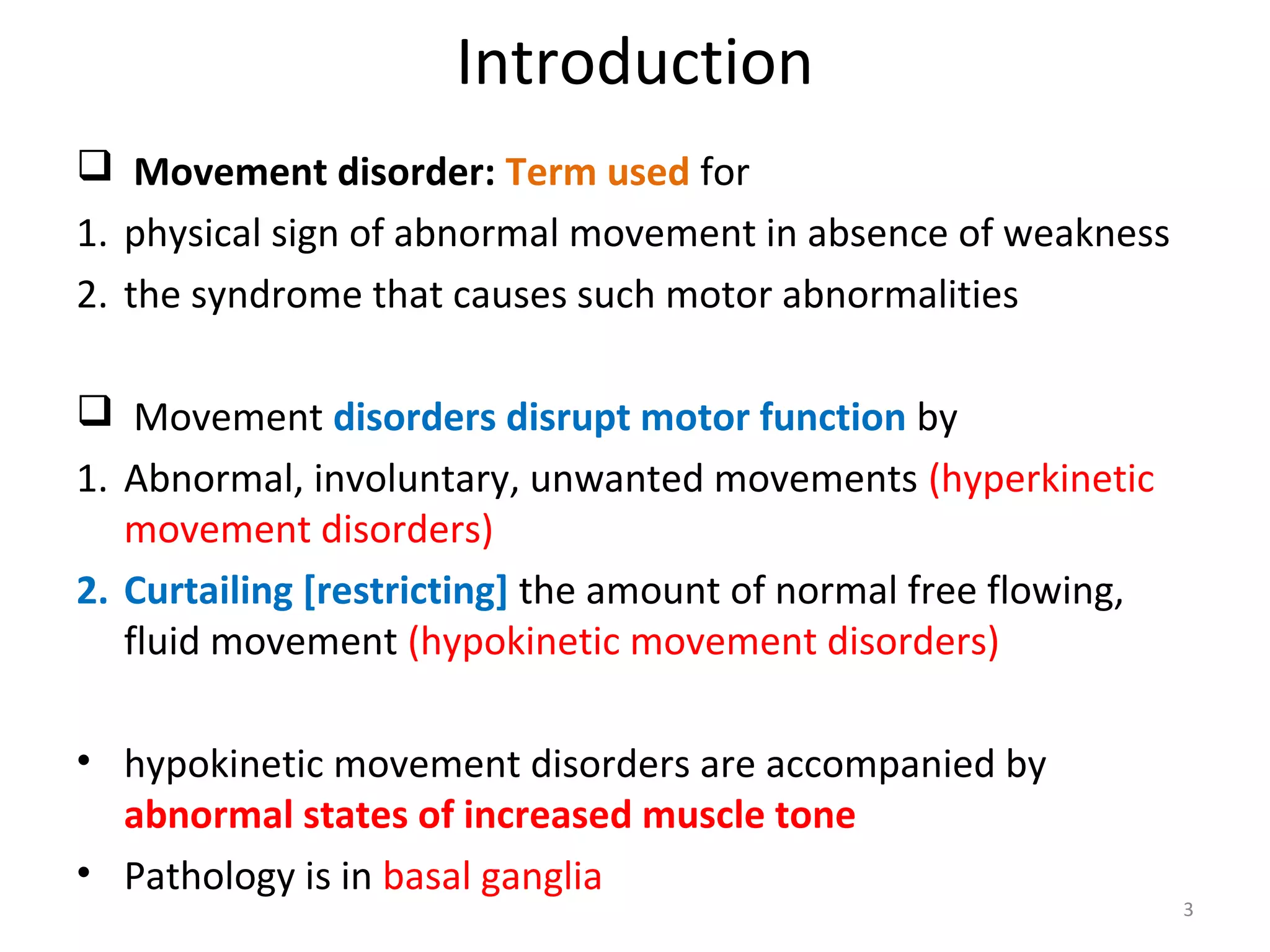 Introduction
 Movement disorder: Term used for
1. physical sign of abnormal movement in absence of weakness
2. the syndrome that causes such motor abnormalities
 Movement disorders disrupt motor function by
1. Abnormal, involuntary, unwanted movements (hyperkinetic
movement disorders)
2. Curtailing [restricting] the amount of normal free flowing,
fluid movement (hypokinetic movement disorders)
• hypokinetic movement disorders are accompanied by
abnormal states of increased muscle tone
• Pathology is in basal ganglia
3
 