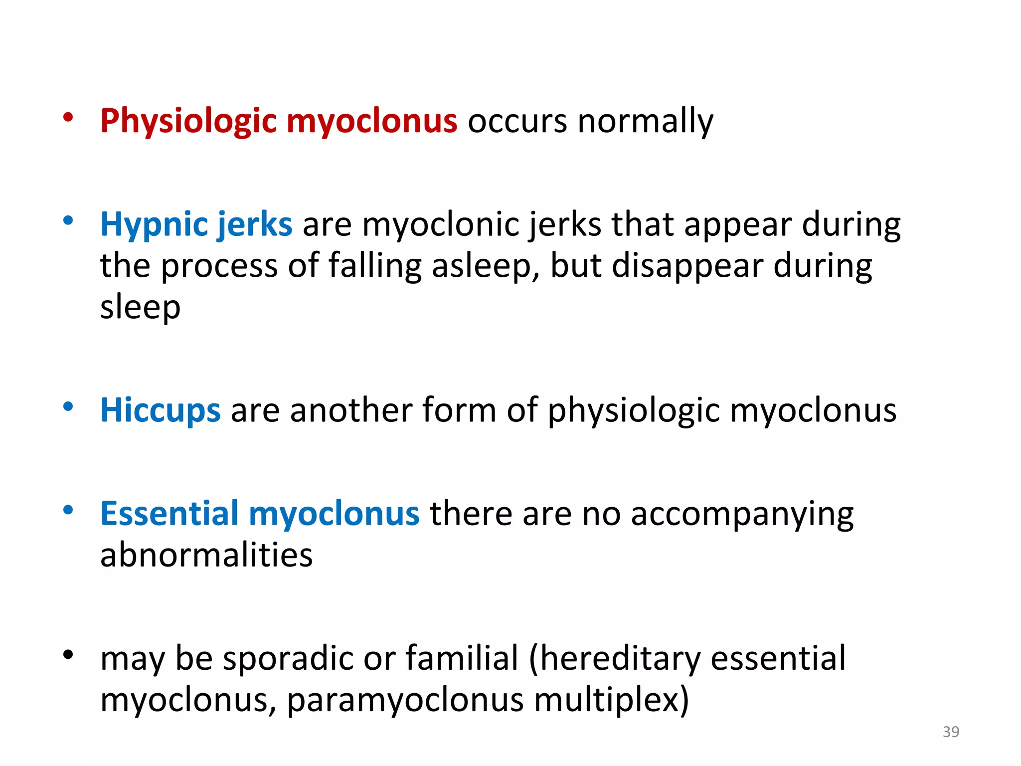 • Physiologic myoclonus occurs normally
• Hypnic jerks are myoclonic jerks that appear during
the process of falling asleep, but disappear during
sleep
• Hiccups are another form of physiologic myoclonus
• Essential myoclonus there are no accompanying
abnormalities
• may be sporadic or familial (hereditary essential
myoclonus, paramyoclonus multiplex)
39
 