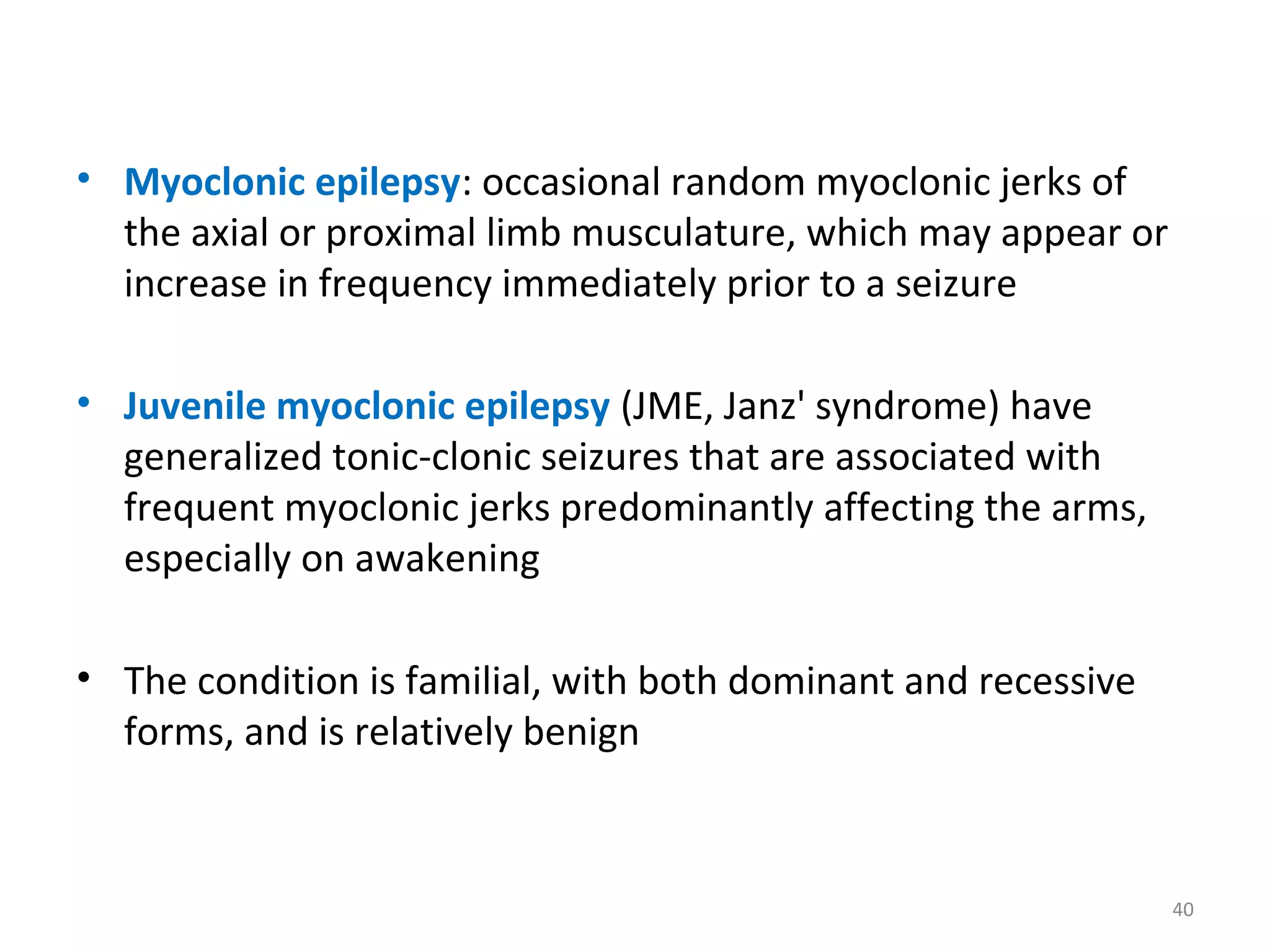 • Myoclonic epilepsy: occasional random myoclonic jerks of
the axial or proximal limb musculature, which may appear or
increase in frequency immediately prior to a seizure
• Juvenile myoclonic epilepsy (JME, Janz' syndrome) have
generalized tonic-clonic seizures that are associated with
frequent myoclonic jerks predominantly affecting the arms,
especially on awakening
• The condition is familial, with both dominant and recessive
forms, and is relatively benign
40
 