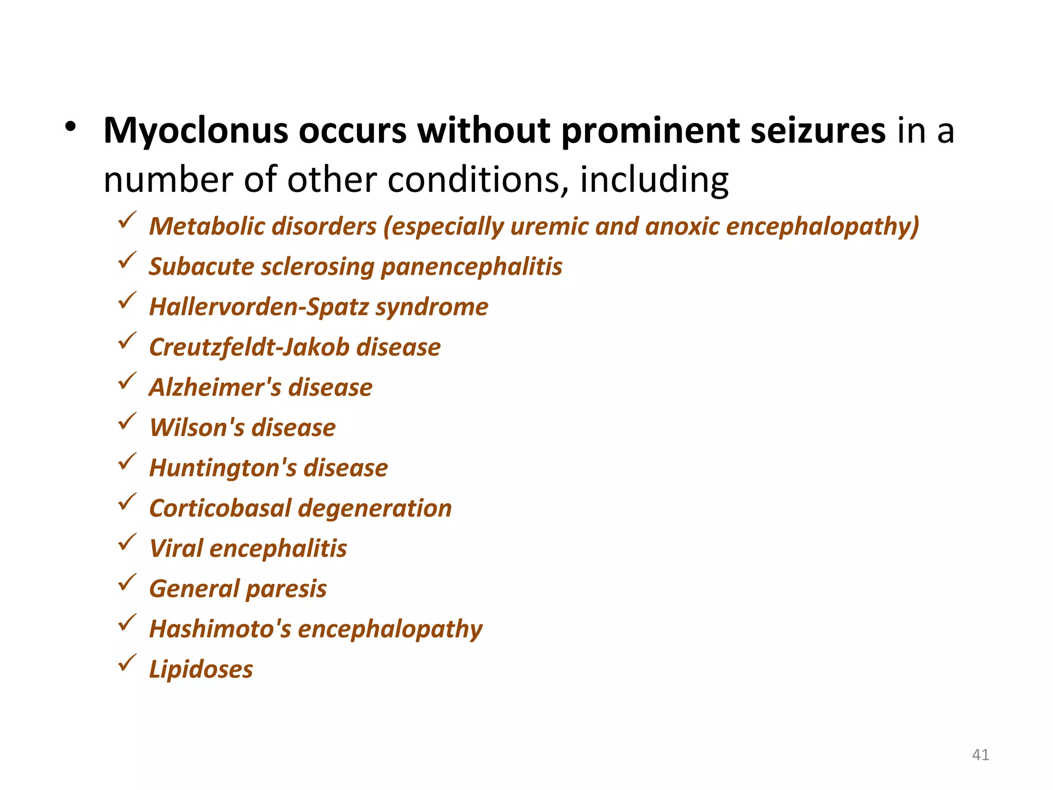 • Myoclonus occurs without prominent seizures in a
number of other conditions, including
 Metabolic disorders (especially uremic and anoxic encephalopathy)
 Subacute sclerosing panencephalitis
 Hallervorden-Spatz syndrome
 Creutzfeldt-Jakob disease
 Alzheimer's disease
 Wilson's disease
 Huntington's disease
 Corticobasal degeneration
 Viral encephalitis
 General paresis
 Hashimoto's encephalopathy
 Lipidoses
41
 