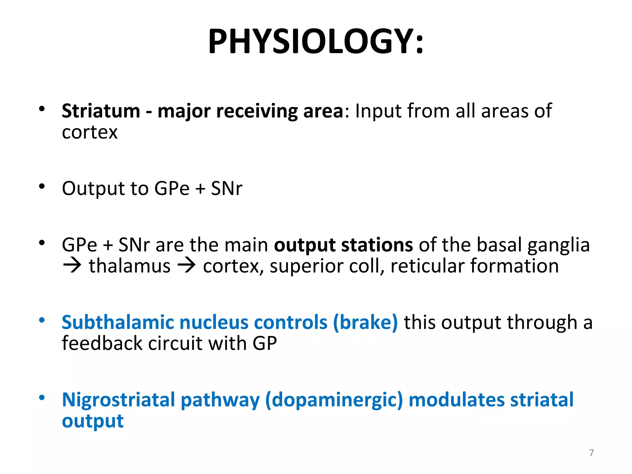 PHYSIOLOGY:
• Striatum - major receiving area: Input from all areas of
cortex
• Output to GPe + SNr
• GPe + SNr are the main output stations of the basal ganglia
 thalamus  cortex, superior coll, reticular formation
• Subthalamic nucleus controls (brake) this output through a
feedback circuit with GP
• Nigrostriatal pathway (dopaminergic) modulates striatal
output
7
 