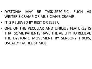 • DYSTONIA MAY BE TASK-SPECIFIC, SUCH AS
WRITER’S CRAMP OR MUSICIAN’S CRAMP.
• IT IS RELIEVED BY REST OR SLEEP.
• ONE OF THE PECULIAR AND UNIQUE FEATURES IS
THAT SOME PATIENTS HAVE THE ABILITY TO RELIEVE
THE DYSTONIC MOVEMENT BY SENSORY TRICKS,
USUALLY TACTILE STIMULI.
 
