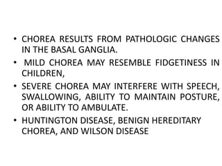 • CHOREA RESULTS FROM PATHOLOGIC CHANGES
IN THE BASAL GANGLIA.
• MILD CHOREA MAY RESEMBLE FIDGETINESS IN
CHILDREN,
• SEVERE CHOREA MAY INTERFERE WITH SPEECH,
SWALLOWING, ABILITY TO MAINTAIN POSTURE,
OR ABILITY TO AMBULATE.
• HUNTINGTON DISEASE, BENIGN HEREDITARY
CHOREA, AND WILSON DISEASE
 