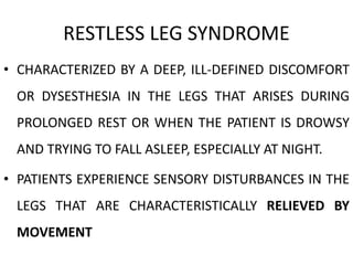 RESTLESS LEG SYNDROME
• CHARACTERIZED BY A DEEP, ILL-DEFINED DISCOMFORT
OR DYSESTHESIA IN THE LEGS THAT ARISES DURING
PROLONGED REST OR WHEN THE PATIENT IS DROWSY
AND TRYING TO FALL ASLEEP, ESPECIALLY AT NIGHT.
• PATIENTS EXPERIENCE SENSORY DISTURBANCES IN THE
LEGS THAT ARE CHARACTERISTICALLY RELIEVED BY
MOVEMENT
 