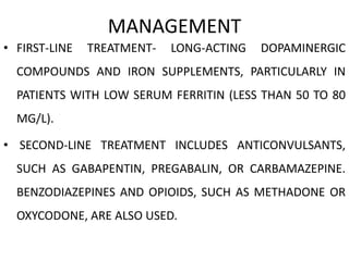 MANAGEMENT
• FIRST-LINE TREATMENT- LONG-ACTING DOPAMINERGIC
COMPOUNDS AND IRON SUPPLEMENTS, PARTICULARLY IN
PATIENTS WITH LOW SERUM FERRITIN (LESS THAN 50 TO 80
MG/L).
• SECOND-LINE TREATMENT INCLUDES ANTICONVULSANTS,
SUCH AS GABAPENTIN, PREGABALIN, OR CARBAMAZEPINE.
BENZODIAZEPINES AND OPIOIDS, SUCH AS METHADONE OR
OXYCODONE, ARE ALSO USED.
 