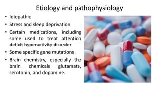 Etiology and pathophysiology
• Idiopathic
• Stress and sleep deprivation
• Certain medications, including
some used to treat attention
deficit hyperactivity disorder
• Some specific gene mutations
• Brain chemistry, especially the
brain chemicals glutamate,
serotonin, and dopamine.
 