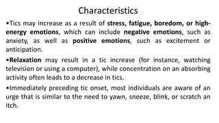 Characteristics
•Tics may increase as a result of stress, fatigue, boredom, or high-
energy emotions, which can include negative emotions, such as
anxiety, as well as positive emotions, such as excitement or
anticipation.
•Relaxation may result in a tic increase (for instance, watching
television or using a computer), while concentration on an absorbing
activity often leads to a decrease in tics.
•Immediately preceding tic onset, most individuals are aware of an
urge that is similar to the need to yawn, sneeze, blink, or scratch an
itch.
 