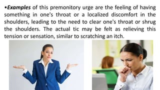 •Examples of this premonitory urge are the feeling of having
something in one's throat or a localized discomfort in the
shoulders, leading to the need to clear one's throat or shrug
the shoulders. The actual tic may be felt as relieving this
tension or sensation, similar to scratching an itch.
 