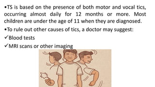 •TS is based on the presence of both motor and vocal tics,
occurring almost daily for 12 months or more. Most
children are under the age of 11 when they are diagnosed.
•To rule out other causes of tics, a doctor may suggest:
Blood tests
MRI scans or other imaging
 