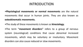 INTRODUCTION
•Physiological movements or normal movements are the natural
movements that occur in human joints. They are also known as
osteokinematic movements.
•The study of these movements is known as kinesiology.
•The term "movement disorders" refers to a group of nervous
system (neurological) conditions that cause abnormal increased
movements, which may be voluntary or involuntary. Movement
disorders can also cause reduced or slow movements.
 