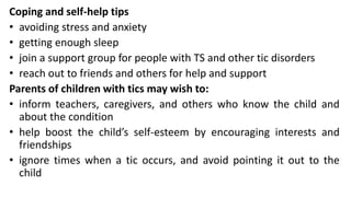 Coping and self-help tips
• avoiding stress and anxiety
• getting enough sleep
• join a support group for people with TS and other tic disorders
• reach out to friends and others for help and support
Parents of children with tics may wish to:
• inform teachers, caregivers, and others who know the child and
about the condition
• help boost the child’s self-esteem by encouraging interests and
friendships
• ignore times when a tic occurs, and avoid pointing it out to the
child
 