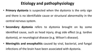 • Primary dystonia is suspected when the dystonia is the only sign
and there is no identifiable cause or structural abnormality in the
central nervous system.
• Secondary dystonia refers to dystonia brought on by some
identified cause, such as head injury, drug side effect (e.g. tardive
dystonia), or neurological disease (e.g. Wilson's disease).
• Meningitis and encephalitis caused by viral, bacterial, and fungal
infections of the brain have been associated with dystonia.
Etiology and pathophysiology
 