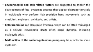 • Environmental and task-related factors are suspected to trigger the
development of focal dystonias because they appear disproportionately
in individuals who perform high precision hand movements such as
musicians, engineers, architects, and artists.
• Chlorpromazine can also cause dystonia, which can be often misjudged
as a seizure. Neuroleptic drugs often cause dystonia, including
oculogyric crisis.
• Malfunction of the sodium-potassium pump may be a factor in some
dystonias.
 