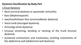 Dystonia Classification by Body Part
1.Focal Dystonia
• Neck (cervical dystonia or spasmodic torticollis)
• Eyes (blepharospasm)
• Jaw/mouth/lower face (oromandibular dystonia)
• Vocal cords (laryngeal dystonia)
• Arms/legs (limb dystonia)
• Unusual stretching, bending or twisting of the trunk (truncal
dystonia)
• Sustained contractions and involuntary, writhing movements of
the abdominal wall (abdominal wall dystonia)
 