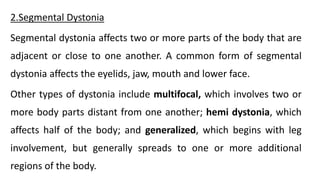 2.Segmental Dystonia
Segmental dystonia affects two or more parts of the body that are
adjacent or close to one another. A common form of segmental
dystonia affects the eyelids, jaw, mouth and lower face.
Other types of dystonia include multifocal, which involves two or
more body parts distant from one another; hemi dystonia, which
affects half of the body; and generalized, which begins with leg
involvement, but generally spreads to one or more additional
regions of the body.
 
