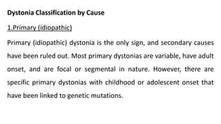 Dystonia Classification by Cause
1.Primary (idiopathic)
Primary (idiopathic) dystonia is the only sign, and secondary causes
have been ruled out. Most primary dystonias are variable, have adult
onset, and are focal or segmental in nature. However, there are
specific primary dystonias with childhood or adolescent onset that
have been linked to genetic mutations.
 