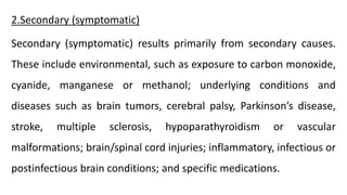2.Secondary (symptomatic)
Secondary (symptomatic) results primarily from secondary causes.
These include environmental, such as exposure to carbon monoxide,
cyanide, manganese or methanol; underlying conditions and
diseases such as brain tumors, cerebral palsy, Parkinson’s disease,
stroke, multiple sclerosis, hypoparathyroidism or vascular
malformations; brain/spinal cord injuries; inflammatory, infectious or
postinfectious brain conditions; and specific medications.
 