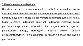 3.Heredodegenerative Dystonia
Heredodegenerative dystonia generally results from neurodegenerative
disorders in which other neurological symptoms are present and in which
heredity plays a role. These include numerous disorders such as certain X-
linked recessive, autosomal dominant, autosomal recessive and/or
parkinsonian syndromes. Included in this category: X-linked dystonia-
parkinsonism (Lubag), Huntington's disease, Wilson's disease,
neuroacanthocytosis, Rett’s syndrome, Parkinson's disease and juvenile
parkinsonism.
 