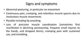 Signs and symptoms
• Abnormal posturing, in particular on movement
• Continuous pain, cramping, and relentless muscle spasms due to
involuntary muscle movements
• Possible including lip smacking.
• Loss of precision muscle coordination (sometimes first
manifested in declining penmanship, frequent small injuries to
the hands, and dropped items), cramping pain with sustained
use, and trembling.
 
