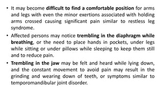 • It may become difficult to find a comfortable position for arms
and legs with even the minor exertions associated with holding
arms crossed causing significant pain similar to restless leg
syndrome.
• Affected persons may notice trembling in the diaphragm while
breathing, or the need to place hands in pockets, under legs
while sitting or under pillows while sleeping to keep them still
and to reduce pain.
• Trembling in the jaw may be felt and heard while lying down,
and the constant movement to avoid pain may result in the
grinding and wearing down of teeth, or symptoms similar to
temporomandibular joint disorder.
 
