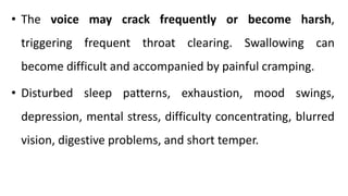 • The voice may crack frequently or become harsh,
triggering frequent throat clearing. Swallowing can
become difficult and accompanied by painful cramping.
• Disturbed sleep patterns, exhaustion, mood swings,
depression, mental stress, difficulty concentrating, blurred
vision, digestive problems, and short temper.
 