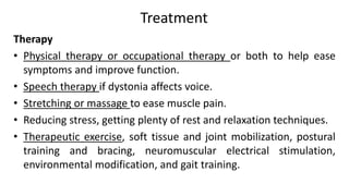 Treatment
Therapy
• Physical therapy or occupational therapy or both to help ease
symptoms and improve function.
• Speech therapy if dystonia affects voice.
• Stretching or massage to ease muscle pain.
• Reducing stress, getting plenty of rest and relaxation techniques.
• Therapeutic exercise, soft tissue and joint mobilization, postural
training and bracing, neuromuscular electrical stimulation,
environmental modification, and gait training.
 