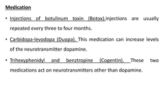 Medication
• Injections of botulinum toxin (Botox).Injections are usually
repeated every three to four months.
• Carbidopa-levodopa (Duopa). This medication can increase levels
of the neurotransmitter dopamine.
• Trihexyphenidyl and benztropine (Cogentin). These two
medications act on neurotransmitters other than dopamine.
 
