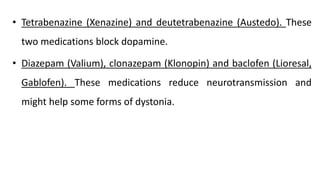 • Tetrabenazine (Xenazine) and deutetrabenazine (Austedo). These
two medications block dopamine.
• Diazepam (Valium), clonazepam (Klonopin) and baclofen (Lioresal,
Gablofen). These medications reduce neurotransmission and
might help some forms of dystonia.
 