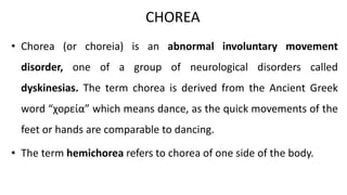 CHOREA
• Chorea (or choreia) is an abnormal involuntary movement
disorder, one of a group of neurological disorders called
dyskinesias. The term chorea is derived from the Ancient Greek
word “χορεία” which means dance, as the quick movements of the
feet or hands are comparable to dancing.
• The term hemichorea refers to chorea of one side of the body.
 