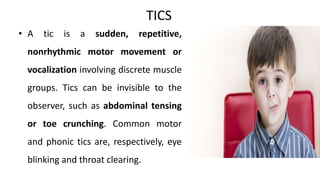 TICS
• A tic is a sudden, repetitive,
nonrhythmic motor movement or
vocalization involving discrete muscle
groups. Tics can be invisible to the
observer, such as abdominal tensing
or toe crunching. Common motor
and phonic tics are, respectively, eye
blinking and throat clearing.
 