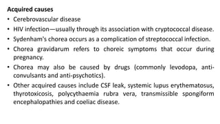 Acquired causes
• Cerebrovascular disease
• HIV infection—usually through its association with cryptococcal disease.
• Sydenham's chorea occurs as a complication of streptococcal infection.
• Chorea gravidarum refers to choreic symptoms that occur during
pregnancy.
• Chorea may also be caused by drugs (commonly levodopa, anti-
convulsants and anti-psychotics).
• Other acquired causes include CSF leak, systemic lupus erythematosus,
thyrotoxicosis, polycythaemia rubra vera, transmissible spongiform
encephalopathies and coeliac disease.
 
